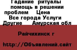 Гадание, ритуалы, помощь в решении проблем. › Цена ­ 1 000 - Все города Услуги » Другие   . Амурская обл.,Райчихинск г.